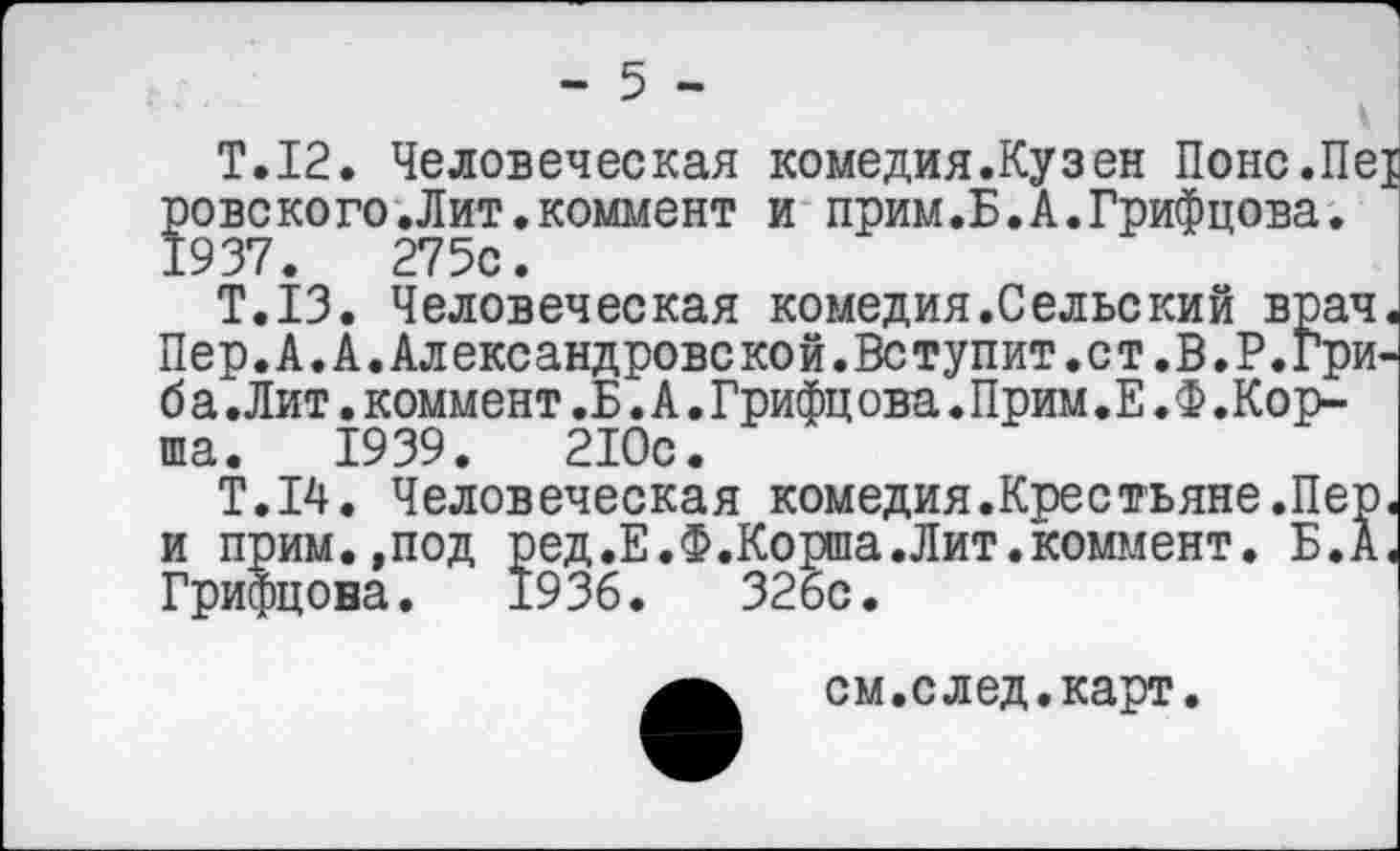 ﻿- 5 -
Т.12. Человеческая комедия.Кузен Понс.Пе ровского.Лит.коммент и прим.Б.А.Грифцова. 1937.	275с.
Т.13. Человеческая комедия.Сельский врач Пер. А. А. Александровской.Вступит.ст.В. Р.Гри-б а.Лит.коммент.Б.А.Грифцова.Прим.Е.Ф.Корша. 1939.	210с.
Т.14. Человеческая комедия.Крестьяне.Пер и прим.,под ред.Е.Ф.Корша.Лит.коммент. Б.А Грифцона. 1936.	326с.
см.след.карт